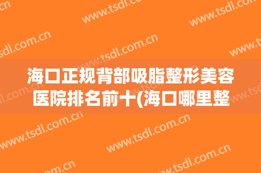 海口正规背部吸脂整形美容医院排名前十(海口哪里整容医院最好) 海口正规背部吸脂整形美容医院排名前十(海口哪里整容医院最好)