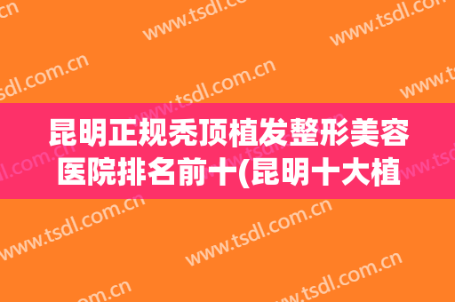 昆明正规秃顶植发整形美容医院排名前十(昆明十大植发医院排名) 昆明正规秃顶植发整形美容医院排名前十(昆明十大植发医院排名)