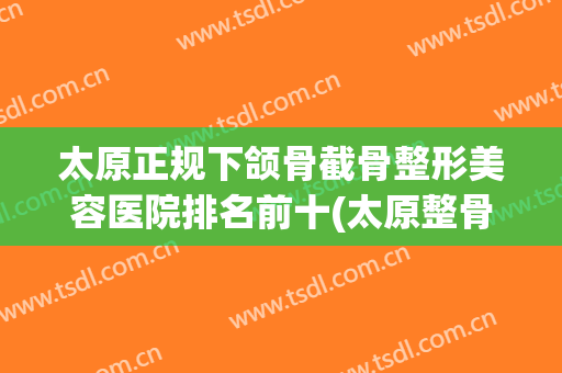 太原正规下颌骨截骨整形美容医院排名前十(太原整骨最好的医院) 太原正规下颌骨截骨整形美容医院排名前十(太原整骨最好的医院)