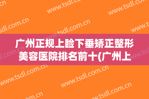 广州正规上睑下垂矫正整形美容医院排名前十(广州上睑下垂三甲医院) 广州正规上睑下垂矫正整形美容医院排名前十(广州上睑下垂三甲医院)