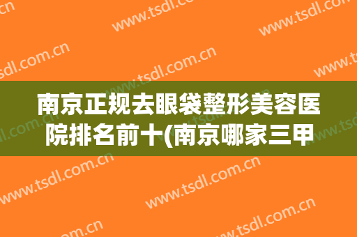 南京正规去眼袋整形美容医院排名前十(南京哪家三甲医院做眼袋好) 南京正规去眼袋整形美容医院排名前十(南京哪家三甲医院做眼袋好)