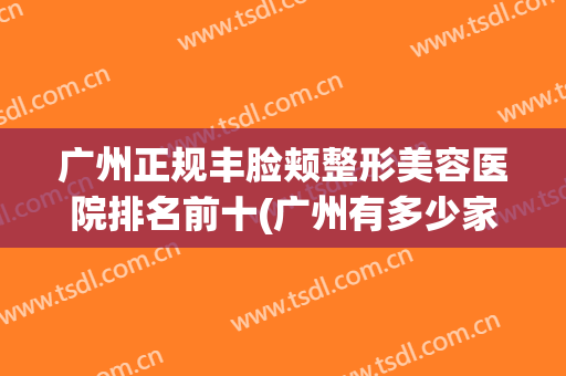 广州正规丰脸颊整形美容医院排名前十(广州有多少家整形美容医院) 广州正规丰脸颊整形美容医院排名前十(广州有多少家整形美容医院)