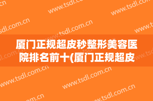 厦门正规超皮秒整形美容医院排名前十(厦门正规超皮秒整形美容医院排名前十位) 厦门正规超皮秒整形美容医院排名前十(厦门正规超皮秒整形美容医院排名前十位)