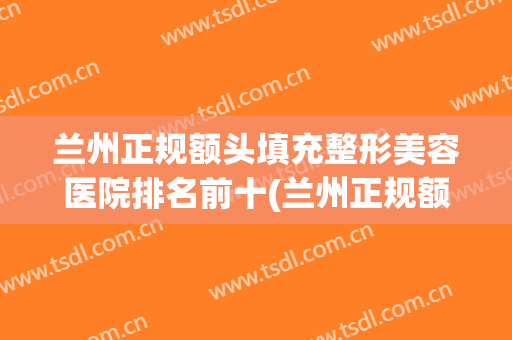 兰州正规额头填充整形美容医院排名前十(兰州正规额头填充整形美容医院排名前十位) 兰州正规额头填充整形美容医院排名前十(兰州正规额头填充整形美容医院排名前十位)