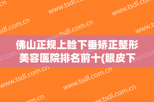 佛山正规上睑下垂矫正整形美容医院排名前十(眼皮下垂矫正医院) 佛山正规上睑下垂矫正整形美容医院排名前十(眼皮下垂矫正医院)