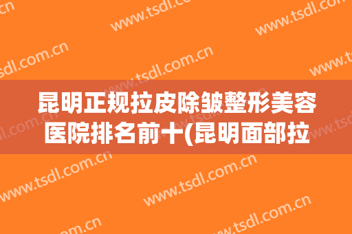 昆明正规拉皮除皱整形美容医院排名前十(昆明面部拉皮) 昆明正规拉皮除皱整形美容医院排名前十(昆明面部拉皮)