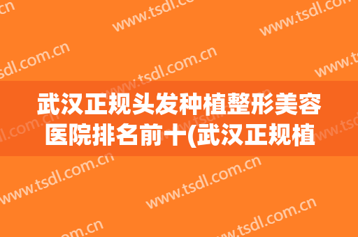 武汉正规头发种植整形美容医院排名前十(武汉正规植发专科医院)