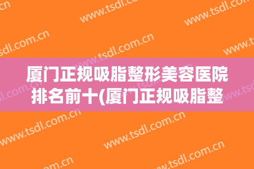厦门正规吸脂整形美容医院排名前十(厦门正规吸脂整形美容医院排名前十名)