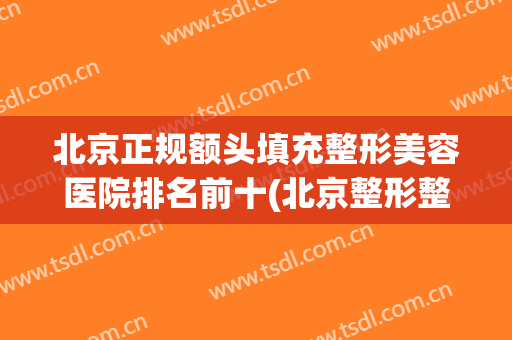 北京正规额头填充整形美容医院排名前十(北京整形整容医院有哪些) 北京正规额头填充整形美容医院排名前十(北京整形整容医院有哪些)