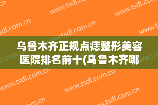 乌鲁木齐正规点痣整形美容医院排名前十(乌鲁木齐哪个医院祛痣比较好) 乌鲁木齐正规点痣整形美容医院排名前十(乌鲁木齐哪个医院祛痣比较好)
