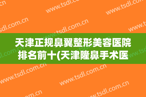 天津正规鼻翼整形美容医院排名前十(天津隆鼻手术医院哪里好)