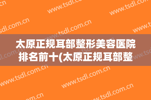 太原正规耳部整形美容医院排名前十(太原正规耳部整形美容医院排名前十强) 太原正规耳部整形美容医院排名前十(太原正规耳部整形美容医院排名前十强)