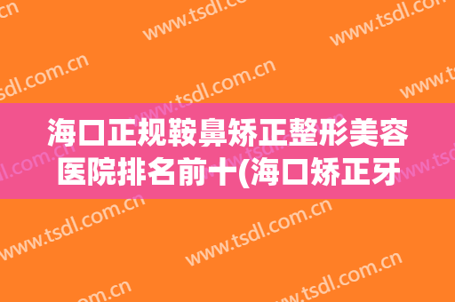海口正规鞍鼻矫正整形美容医院排名前十(海口矫正牙齿医院排行) 海口正规鞍鼻矫正整形美容医院排名前十(海口矫正牙齿医院排行)
