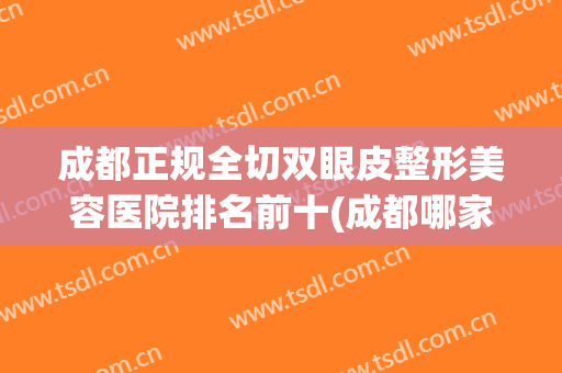 成都正规全切双眼皮整形美容医院排名前十(成都哪家整形医院双眼皮做的最好?) 成都正规全切双眼皮整形美容医院排名前十(成都哪家整形医院双眼皮做的最好?)