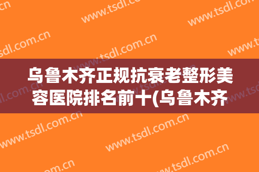 乌鲁木齐正规抗衰老整形美容医院排名前十(乌鲁木齐最好的整容整形医院) 乌鲁木齐正规抗衰老整形美容医院排名前十(乌鲁木齐最好的整容整形医院)