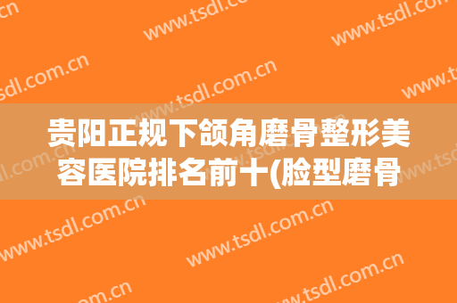 贵阳正规下颌角磨骨整形美容医院排名前十(脸型磨骨整容整形医院) 贵阳正规下颌角磨骨整形美容医院排名前十(脸型磨骨整容整形医院)