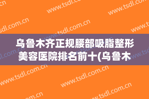乌鲁木齐正规腰部吸脂整形美容医院排名前十(乌鲁木齐十大整形医院) 乌鲁木齐正规腰部吸脂整形美容医院排名前十(乌鲁木齐十大整形医院)