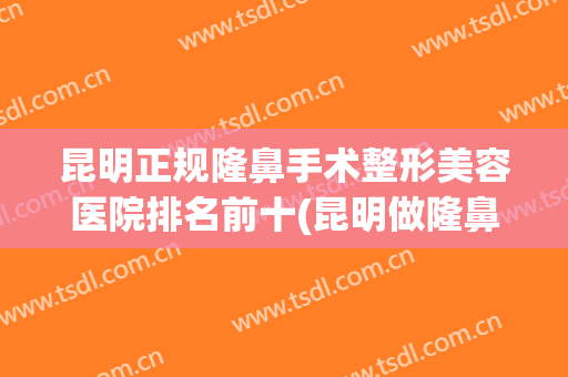 昆明正规隆鼻手术整形美容医院排名前十(昆明做隆鼻手术)