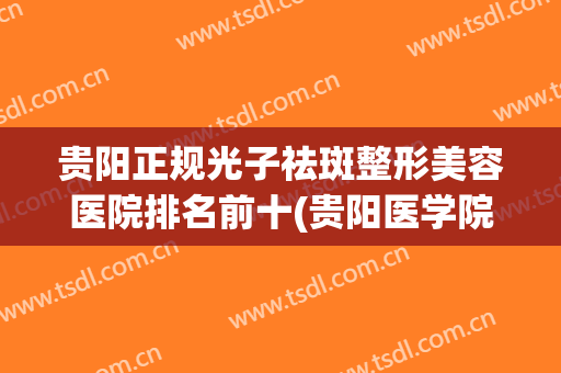 贵阳正规光子祛斑整形美容医院排名前十(贵阳医学院美容科激光祛斑哪个附属医院好) 贵阳正规光子祛斑整形美容医院排名前十(贵阳医学院美容科激光祛斑哪个附属医院好)
