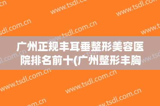 广州正规丰耳垂整形美容医院排名前十(广州整形丰胸医院哪里好) 广州正规丰耳垂整形美容医院排名前十(广州整形丰胸医院哪里好)