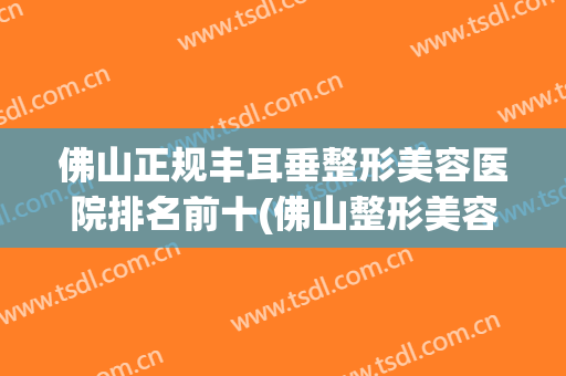 佛山正规丰耳垂整形美容医院排名前十(佛山整形美容医院排行榜)
