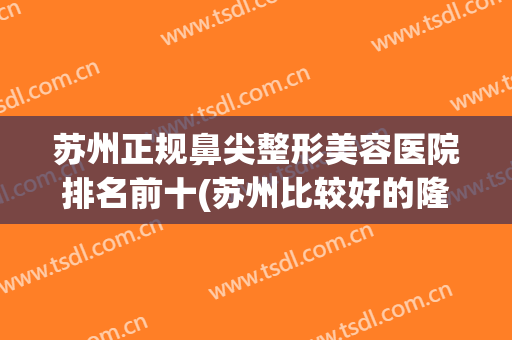 苏州正规鼻尖整形美容医院排名前十(苏州比较好的隆鼻专家) 苏州正规鼻尖整形美容医院排名前十(苏州比较好的隆鼻专家)