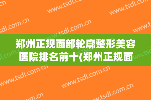 郑州正规面部轮廓整形美容医院排名前十(郑州正规面部轮廓整形美容医院排名前十名) 郑州正规面部轮廓整形美容医院排名前十(郑州正规面部轮廓整形美容医院排名前十名)
