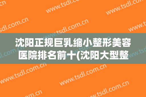 沈阳正规巨乳缩小整形美容医院排名前十(沈阳大型整容医院) 沈阳正规巨乳缩小整形美容医院排名前十(沈阳大型整容医院)
