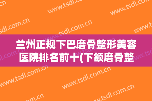 兰州正规下巴磨骨整形美容医院排名前十(下颌磨骨整容整形医院) 兰州正规下巴磨骨整形美容医院排名前十(下颌磨骨整容整形医院)
