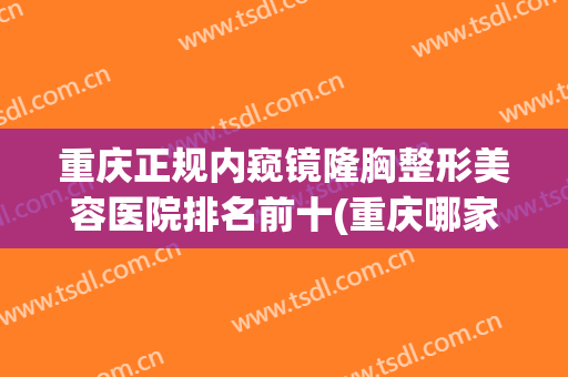 重庆正规内窥镜隆胸整形美容医院排名前十(重庆哪家医院隆胸好)