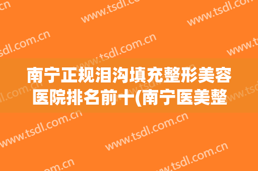 南宁正规泪沟填充整形美容医院排名前十(南宁医美整形医院口碑怎么样) 南宁正规泪沟填充整形美容医院排名前十(南宁医美整形医院口碑怎么样)