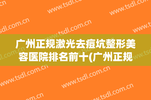 广州正规激光去痘坑整形美容医院排名前十(广州正规激光去痘坑整形美容医院排名前十强) 广州正规激光去痘坑整形美容医院排名前十(广州正规激光去痘坑整形美容医院排名前十强)