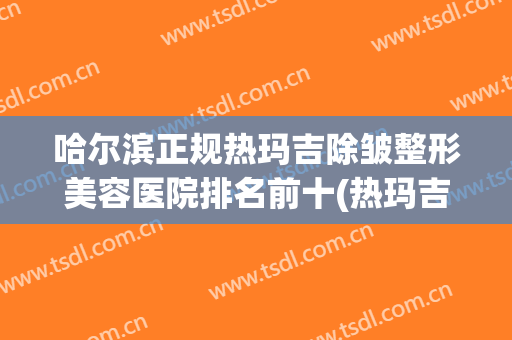 哈尔滨正规热玛吉除皱整形美容医院排名前十(热玛吉除皱怎么样) 哈尔滨正规热玛吉除皱整形美容医院排名前十(热玛吉除皱怎么样)