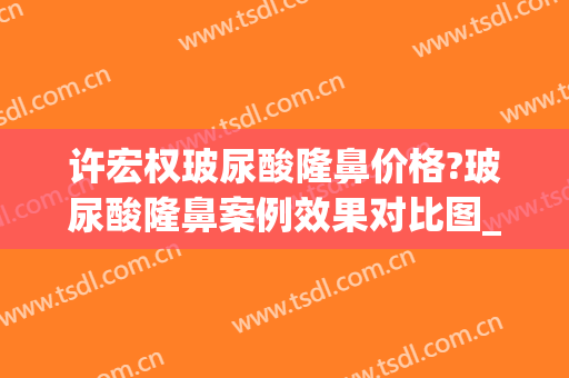 许宏权玻尿酸隆鼻价格?玻尿酸隆鼻案例效果对比图_汕头大学医学院第一附属医院