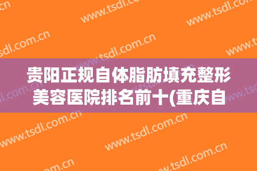贵阳正规自体脂肪填充整形美容医院排名前十(重庆自体脂肪填充哪个医院好)