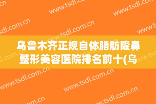 乌鲁木齐正规自体脂肪隆鼻整形美容医院排名前十(乌鲁木齐正规自体脂肪隆鼻整形美容医院排名前十排名) 乌鲁木齐正规自体脂肪隆鼻整形美容医院排名前十(乌鲁木齐正规自体脂肪隆鼻整形美容医院排名前十排名)