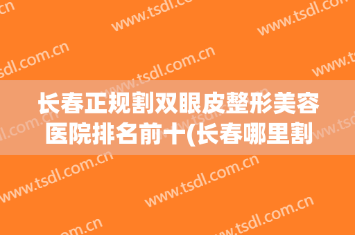 长春正规割双眼皮整形美容医院排名前十(长春哪里割双眼皮效果好)
