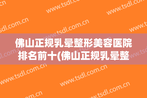 佛山正规乳晕整形美容医院排名前十(佛山正规乳晕整形美容医院排名前十强) 佛山正规乳晕整形美容医院排名前十(佛山正规乳晕整形美容医院排名前十强)