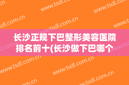 长沙正规下巴整形美容医院排名前十(长沙做下巴哪个医院好) 长沙正规下巴整形美容医院排名前十(长沙做下巴哪个医院好)