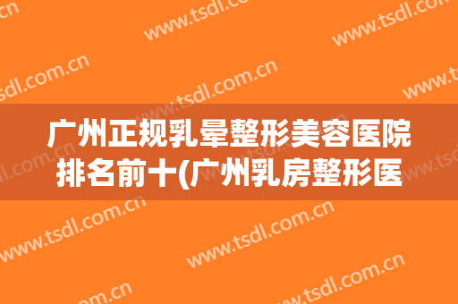 广州正规乳晕整形美容医院排名前十(广州乳房整形医院) 广州正规乳晕整形美容医院排名前十(广州乳房整形医院)