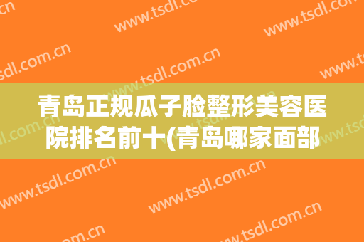 青岛正规瓜子脸整形美容医院排名前十(青岛哪家面部整形好) 青岛正规瓜子脸整形美容医院排名前十(青岛哪家面部整形好)