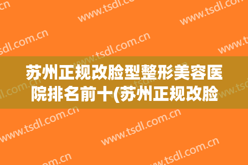 苏州正规改脸型整形美容医院排名前十(苏州正规改脸型整形美容医院排名前十名) 苏州正规改脸型整形美容医院排名前十(苏州正规改脸型整形美容医院排名前十名)