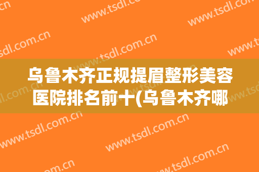 乌鲁木齐正规提眉整形美容医院排名前十(乌鲁木齐哪家医院做提眉好)