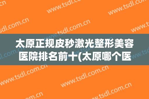 太原正规皮秒激光整形美容医院排名前十(太原哪个医院可以做超皮秒) 太原正规皮秒激光整形美容医院排名前十(太原哪个医院可以做超皮秒)