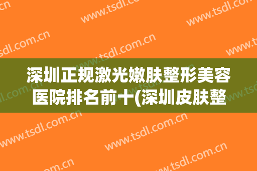 深圳正规激光嫩肤整形美容医院排名前十(深圳皮肤整形最好的医院) 深圳正规激光嫩肤整形美容医院排名前十(深圳皮肤整形最好的医院)