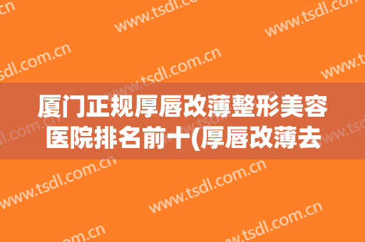 厦门正规厚唇改薄整形美容医院排名前十(厚唇改薄去医院还是整容医院) 厦门正规厚唇改薄整形美容医院排名前十(厚唇改薄去医院还是整容医院)