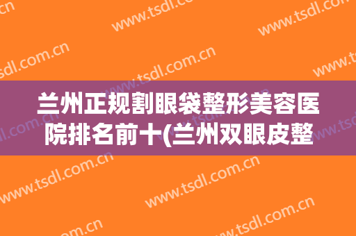 兰州正规割眼袋整形美容医院排名前十(兰州双眼皮整形医院) 兰州正规割眼袋整形美容医院排名前十(兰州双眼皮整形医院)
