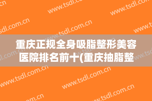 重庆正规全身吸脂整形美容医院排名前十(重庆抽脂整形哪家医院好) 重庆正规全身吸脂整形美容医院排名前十(重庆抽脂整形哪家医院好)
