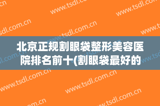 北京正规割眼袋整形美容医院排名前十(割眼袋最好的整形医院) 北京正规割眼袋整形美容医院排名前十(割眼袋最好的整形医院)