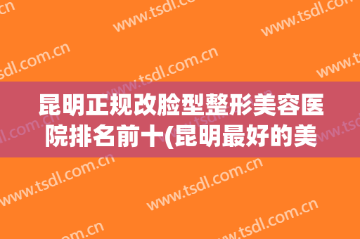 昆明正规改脸型整形美容医院排名前十(昆明最好的美容整形医院) 昆明正规改脸型整形美容医院排名前十(昆明最好的美容整形医院)